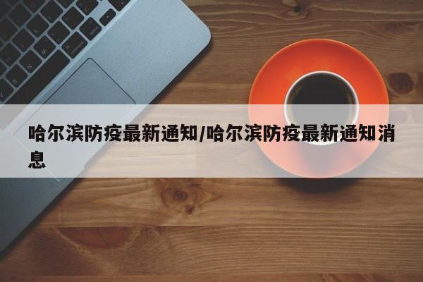 哈尔滨防疫最新通知/哈尔滨防疫最新通知消息