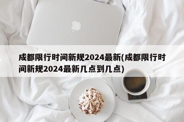 成都限行时间新规2024最新(成都限行时间新规2024最新几点到几点)