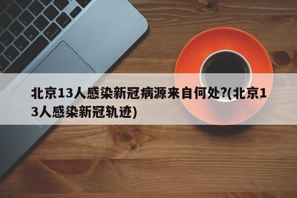 北京13人感染新冠病源来自何处?(北京13人感染新冠轨迹)