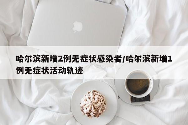 哈尔滨新增2例无症状感染者/哈尔滨新增1例无症状活动轨迹