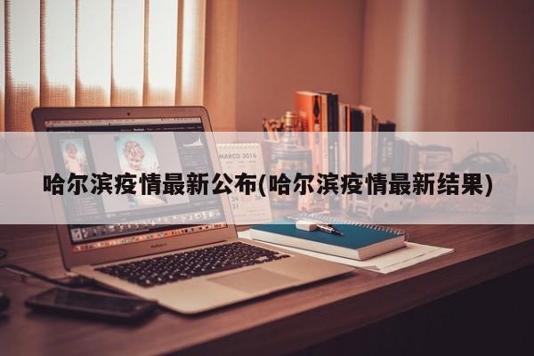 哈尔滨疫情最新公布(哈尔滨疫情最新结果)