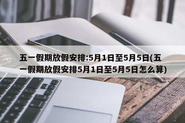 五一假期放假安排:5月1日至5月5日(五一假期放假安排5月1日至5月5日怎么算)